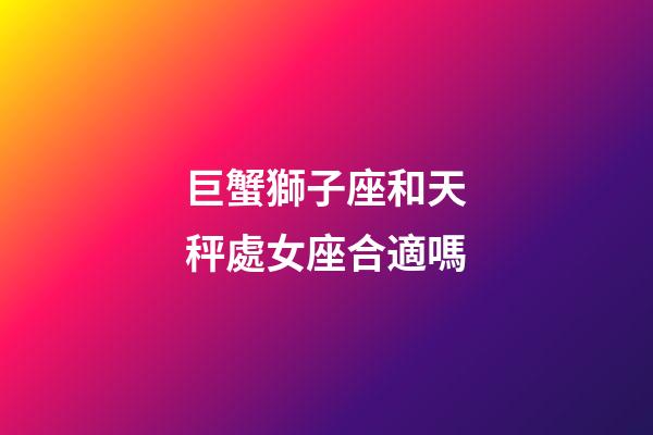 巨蟹獅子座和天秤處女座合適嗎-第1張-星座運勢-玄機派