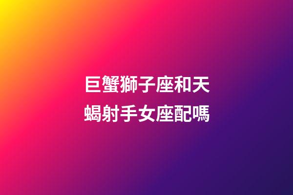 巨蟹獅子座和天蝎射手女座配嗎-第1張-星座運勢-玄機派
