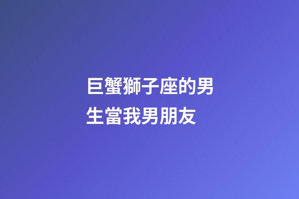 巨蟹獅子座的男生當我男朋友-第1張-星座運勢-玄機派