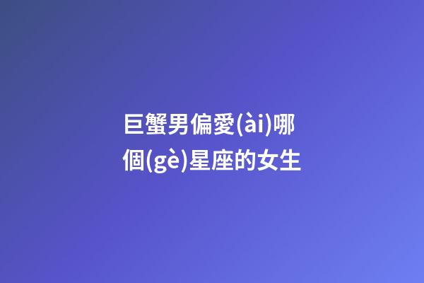 巨蟹男偏愛(ài)哪個(gè)星座的女生