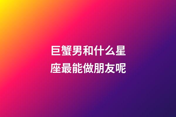 巨蟹男和什么星座最能做朋友呢-第1張-星座運勢-玄機派