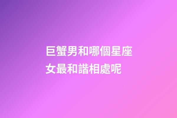 巨蟹男和哪個星座女最和諧相處呢-第1張-星座運勢-玄機派