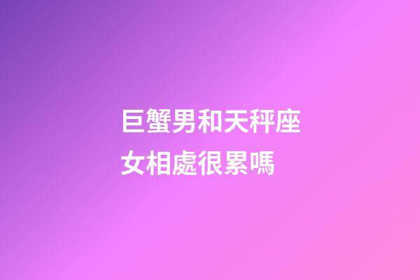 巨蟹男和天秤座女相處很累嗎