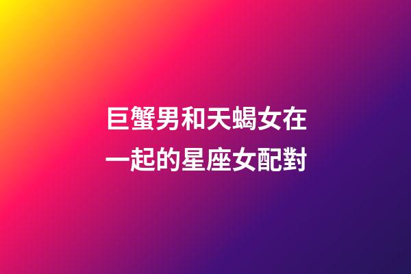 巨蟹男和天蝎女在一起的星座女配對-第1張-星座運勢-玄機派