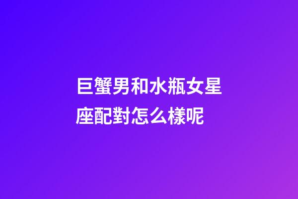 巨蟹男和水瓶女星座配對怎么樣呢-第1張-星座運勢-玄機派