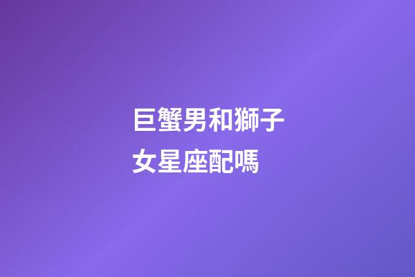 巨蟹男和獅子女星座配嗎-第1張-星座運勢-玄機派