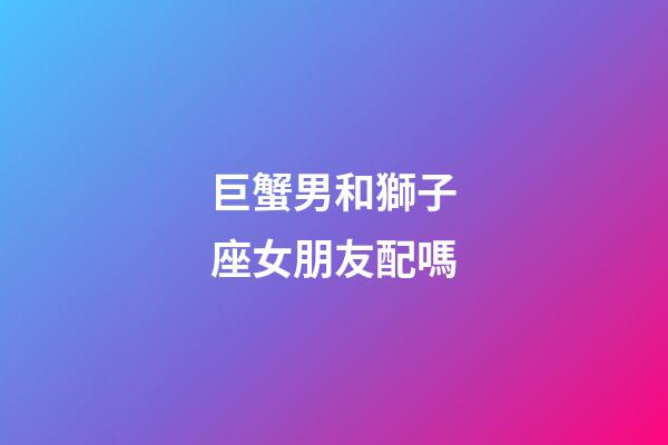 巨蟹男和獅子座女朋友配嗎-第1張-星座運勢-玄機派