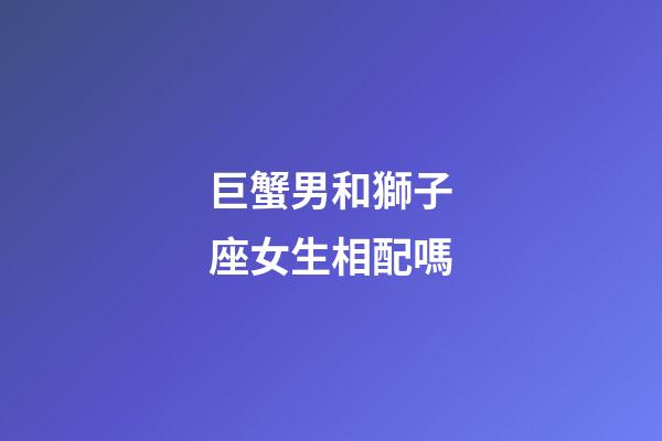 巨蟹男和獅子座女生相配嗎-第1張-星座運勢-玄機派