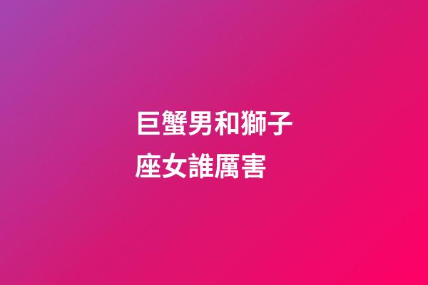 巨蟹男和獅子座女誰厲害-第1張-星座運勢-玄機派