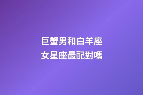 巨蟹男和白羊座女星座最配對嗎-第1張-星座運勢-玄機派