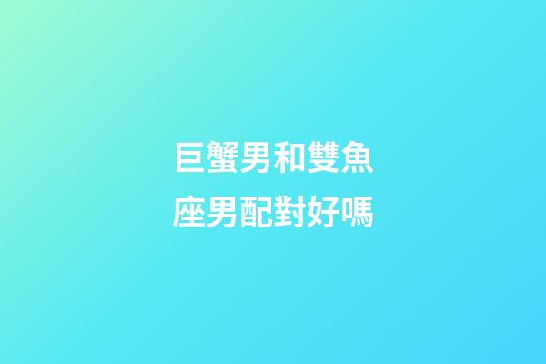 巨蟹男和雙魚座男配對好嗎-第1張-星座運勢-玄機派