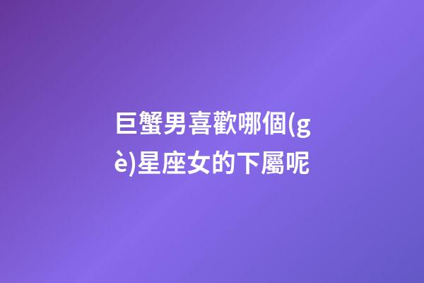 巨蟹男喜歡哪個(gè)星座女的下屬呢-第1張-星座運(yùn)勢(shì)-玄機(jī)派