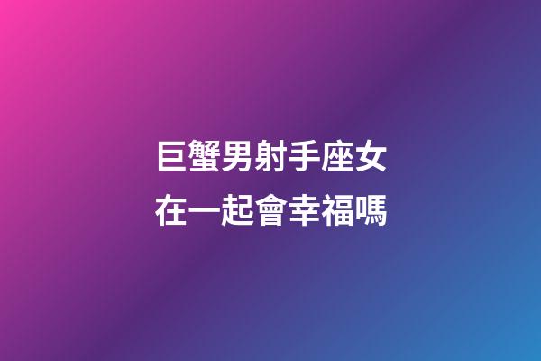 巨蟹男射手座女在一起會幸福嗎-第1張-星座運勢-玄機派