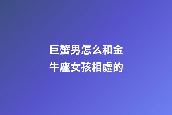 巨蟹男怎么和金牛座女孩相處的-第1張-星座運勢-玄機派