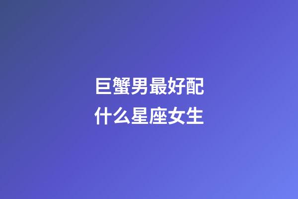 巨蟹男最好配什么星座女生-第1張-星座運勢-玄機派