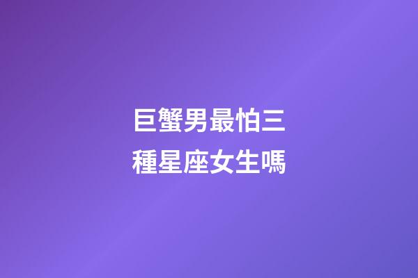 巨蟹男最怕三種星座女生嗎