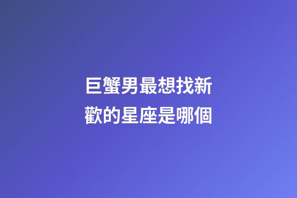 巨蟹男最想找新歡的星座是哪個-第1張-星座運勢-玄機派