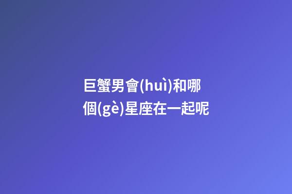 巨蟹男會(huì)和哪個(gè)星座在一起呢-第1張-星座運(yùn)勢-玄機(jī)派
