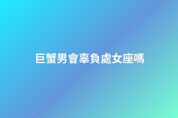 巨蟹男會辜負處女座嗎-第1張-星座運勢-玄機派