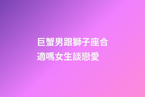 巨蟹男跟獅子座合適嗎女生談戀愛-第1張-星座運勢-玄機派