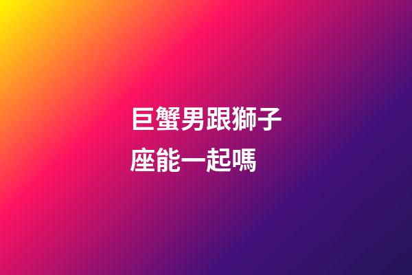 巨蟹男跟獅子座能一起嗎-第1張-星座運勢-玄機派