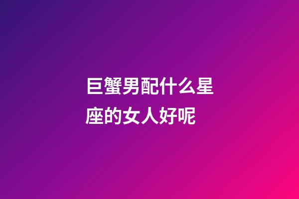 巨蟹男配什么星座的女人好呢-第1張-星座運勢-玄機派