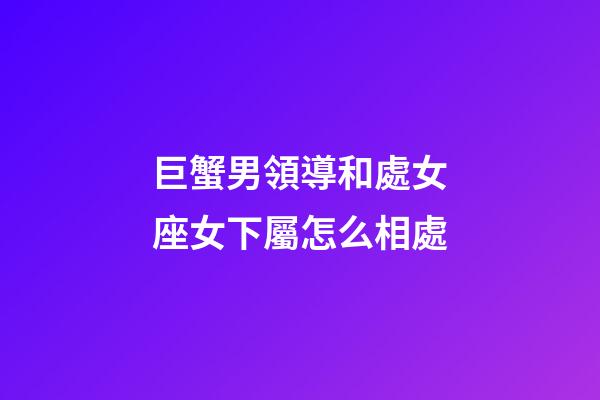 巨蟹男領導和處女座女下屬怎么相處
