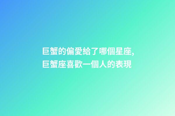 巨蟹的偏愛給了哪個星座,巨蟹座喜歡一個人的表現-第1張-觀點-玄機派
