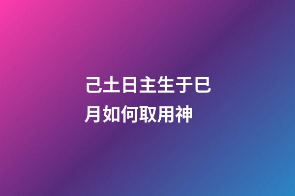 己土日主生于巳月如何取用神?