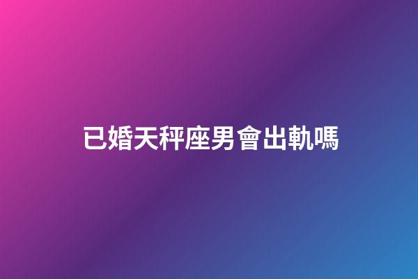 已婚天秤座男會出軌嗎-第1張-星座運勢-玄機派