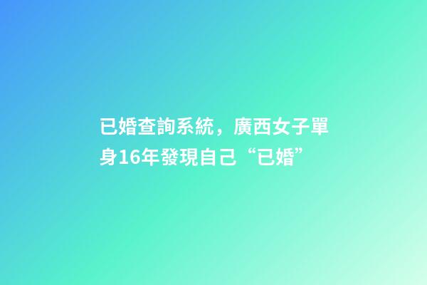 已婚查詢系統，廣西女子單身16年發現自己“已婚”-第1張-觀點-玄機派