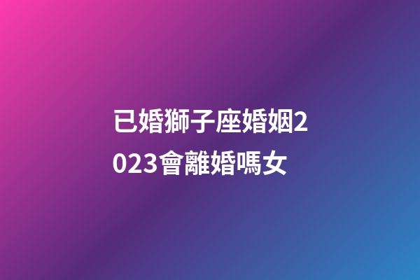 已婚獅子座婚姻2023會離婚嗎女-第1張-星座運(yùn)勢-玄機(jī)派