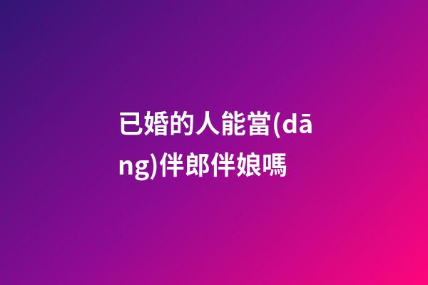 已婚的人能當(dāng)伴郎伴娘嗎