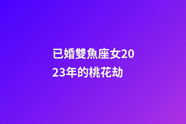 已婚雙魚座女2023年的桃花劫