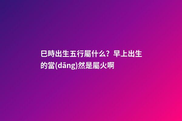 巳時出生五行屬什么？早上出生的當(dāng)然是屬火啊