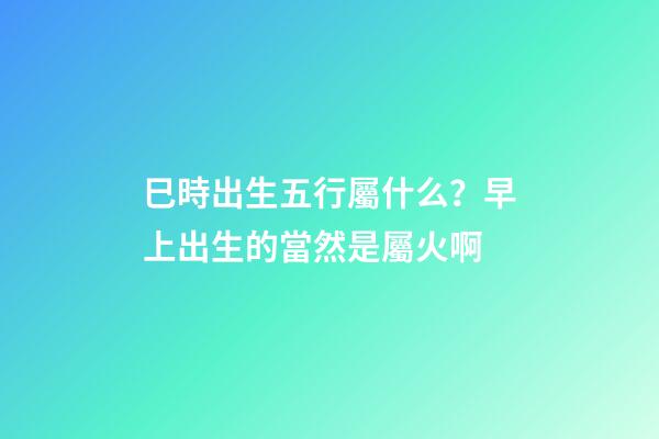 巳時出生五行屬什么？早上出生的當然是屬火啊