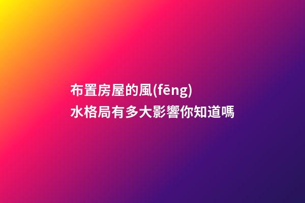 布置房屋的風(fēng)水格局有多大影響你知道嗎