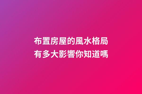 布置房屋的風水格局有多大影響你知道嗎