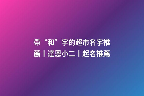 帶“和”字的超市名字推薦丨達恩小二丨起名推薦-第1張-店鋪起名-玄機派