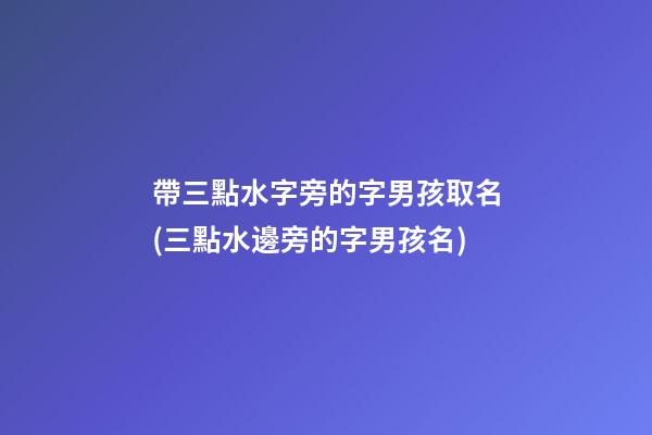 帶三點水字旁的字男孩取名(三點水邊旁的字男孩名)