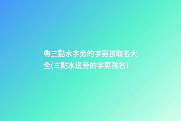 帶三點水字旁的字男孩取名大全(三點水邊旁的字男孩名)