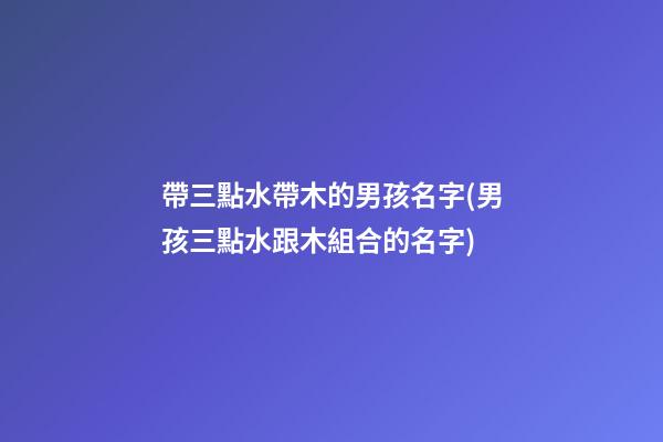 帶三點水帶木的男孩名字(男孩三點水跟木組合的名字)