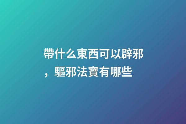 帶什么東西可以辟邪，驅邪法寶有哪些