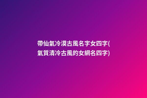 帶仙氣冷漠古風名字女四字(氣質清冷古風的女網名四字)