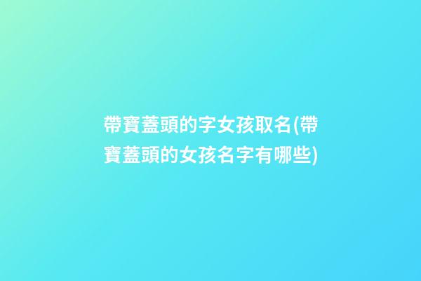 帶寶蓋頭的字女孩取名(帶寶蓋頭的女孩名字有哪些)