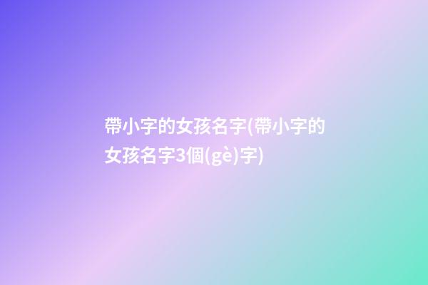 帶小字的女孩名字(帶小字的女孩名字3個(gè)字)