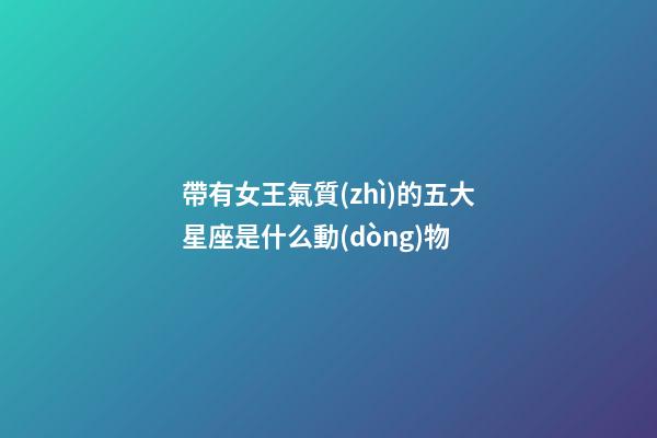 帶有女王氣質(zhì)的五大星座是什么動(dòng)物