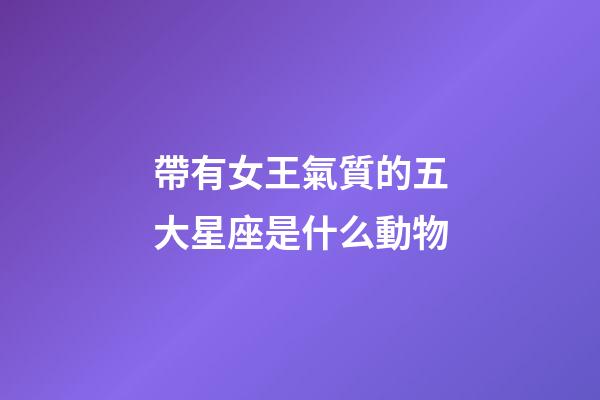 帶有女王氣質的五大星座是什么動物-第1張-星座運勢-玄機派