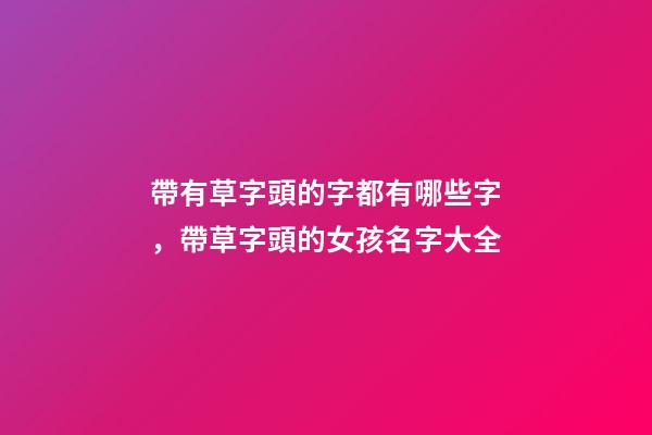 帶有草字頭的字都有哪些字，帶草字頭的女孩名字大全-第1張-觀點-玄機派