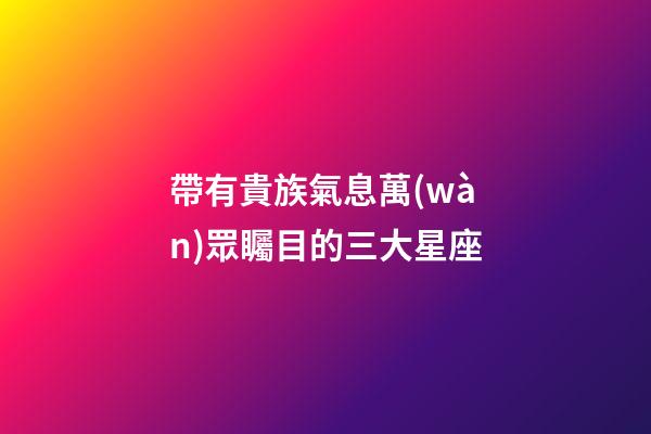 帶有貴族氣息萬(wàn)眾矚目的三大星座-第1張-星座運(yùn)勢(shì)-玄機(jī)派